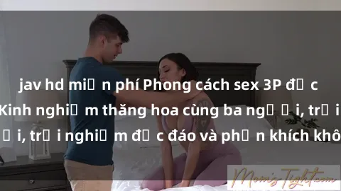 jav hd miễn phí Phong cách sex 3P độc đáo tại Việt Nam: Kinh nghiệm thăng hoa cùng ba người, trải nghiệm độc đáo và phấn khích không thể bỏ lỡ!