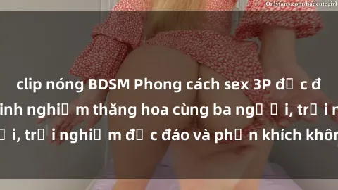 clip nóng BDSM Phong cách sex 3P độc đáo tại Việt Nam: Kinh nghiệm thăng hoa cùng ba người, trải nghiệm độc đáo và phấn khích không thể bỏ lỡ!