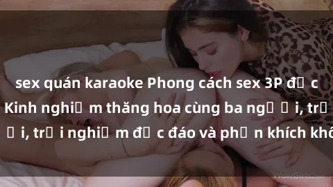 sex quán karaoke Phong cách sex 3P độc đáo tại Việt Nam: Kinh nghiệm thăng hoa cùng ba người, trải nghiệm độc đáo và phấn khích không thể bỏ lỡ!