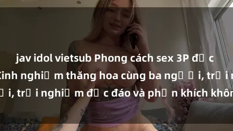 jav idol vietsub Phong cách sex 3P độc đáo tại Việt Nam: Kinh nghiệm thăng hoa cùng ba người, trải nghiệm độc đáo và phấn khích không thể bỏ lỡ!
