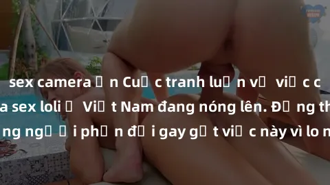 sex camera ẩn Cuộc tranh luận về việc có nên hợp pháp hóa sex loli ở Việt Nam đang nóng lên. Đồng thời, cũng có những người phản đối gay gắt việc này vì lo ngại về tác động tiêu cực lên trẻ em và xã h