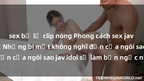 sex bị lộ clip nóng Phong cách sex jav idol siêu hấp dẫn: Những bí mật không nghĩ đến của ngôi sao jav idol sẽ làm bạn ngạc nhiên!