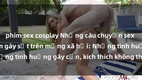 phim sex cosplay Những câu chuyện sex sinh viên Việt Nam gây sốt trên mạng xã hội: Những tình huống gây cấn, kích thích không thể bỏ qua