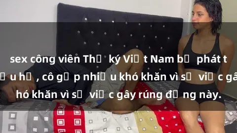 sex công viên Thư ký Việt Nam bị phát tán clip sex đáng xấu hổ, cô gặp nhiều khó khăn vì sự việc gây rúng động này.