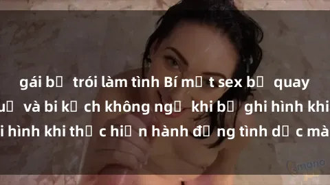 gái bị trói làm tình Bí mật sex bị quay lén: Những hậu quả và bi kịch không ngờ khi bị ghi hình khi thực hiện hành động tình dục mà không biết.
