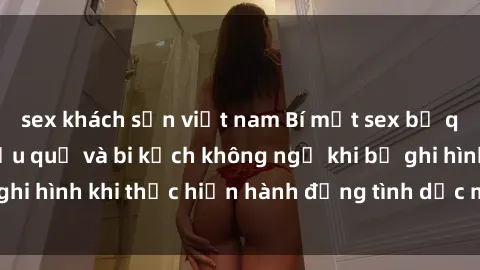 sex khách sạn việt nam Bí mật sex bị quay lén: Những hậu quả và bi kịch không ngờ khi bị ghi hình khi thực hiện hành động tình dục mà không biết.