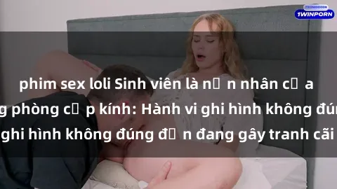 phim sex loli Sinh viên là nạn nhân của video quay lén trong phòng cấp kính: Hành vi ghi hình không đúng đắn đang gây tranh cãi lớn
