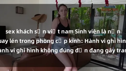 sex khách sạn việt nam Sinh viên là nạn nhân của video quay lén trong phòng cấp kính: Hành vi ghi hình không đúng đắn đang gây tranh cãi lớn