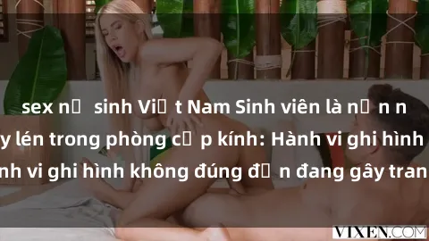 sex nữ sinh Việt Nam Sinh viên là nạn nhân của video quay lén trong phòng cấp kính: Hành vi ghi hình không đúng đắn đang gây tranh cãi lớn
