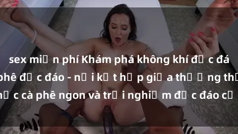 sex miễn phí Khám phá không khí độc đáo tại sex quán cà phê độc đáo - nơi kết hợp giữa thưởng thức cà phê ngon và trải nghiệm độc đáo của không gian sex shop.