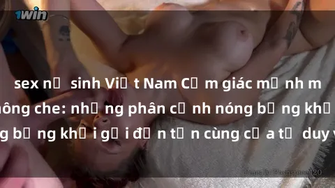 sex nữ sinh Việt Nam Cảm giác mạnh mẽ với sex BDSM không che: những phân cảnh nóng bỏng khơi gợi đến tận cùng của tư duy và cơ thể.