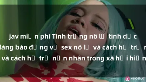 jav miễn phí Tình trạng nô lệ tình dục: Những thực tế đáng báo động về sex nô lệ và cách hỗ trợ nạn nhân trong xã hội hiện nay