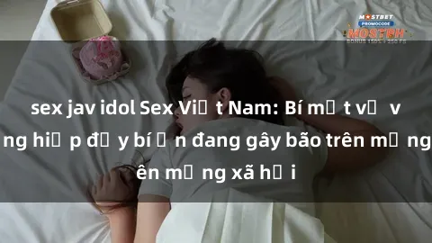 sex jav idol Sex Việt Nam: Bí mật về vụ cưỡng hiếp đầy bí ẩn đang gây bão trên mạng xã hội