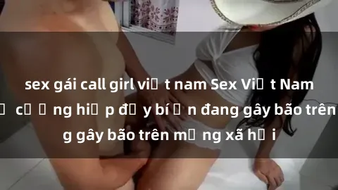 sex gái call girl việt nam Sex Việt Nam: Bí mật về vụ cưỡng hiếp đầy bí ẩn đang gây bão trên mạng xã hội