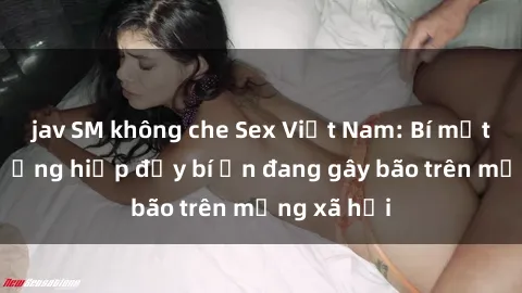 jav SM không che Sex Việt Nam: Bí mật về vụ cưỡng hiếp đầy bí ẩn đang gây bão trên mạng xã hội