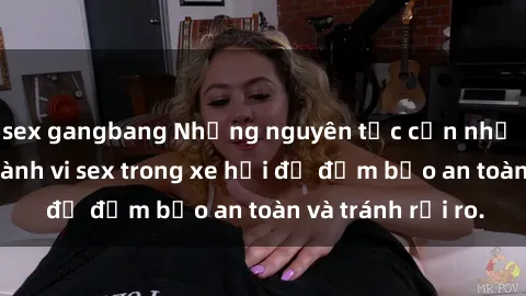sex gangbang Những nguyên tắc cần nhớ khi thực hiện hành vi sex trong xe hơi để đảm bảo an toàn và tránh rủi ro.