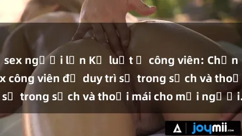 sex người lớn Kỷ luật ở công viên: Chấn chỉnh hành vi sex công viên để duy trì sự trong sạch và thoải mái cho mọi người.
