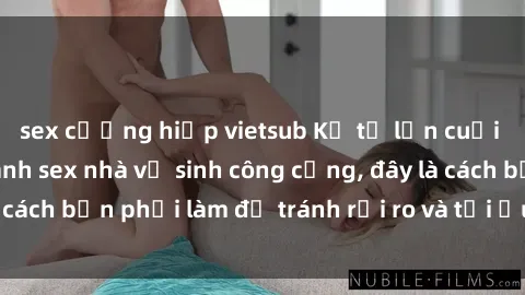 sex cưỡng hiếp vietsub Kể từ lần cuối cùng bạn thực hành sex nhà vệ sinh công cộng, đây là cách bạn phải làm để tránh rủi ro và tối ưu trải nghiệm.
