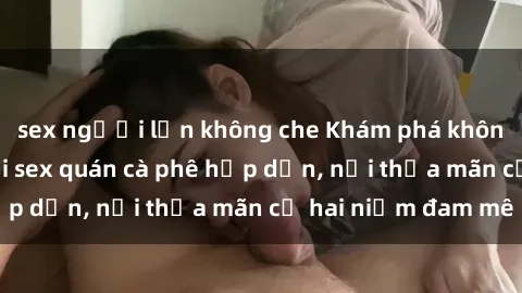 sex người lớn không che Khám phá không gian độc đáo tại sex quán cà phê hấp dẫn, nơi thỏa mãn cả hai niềm đam mê