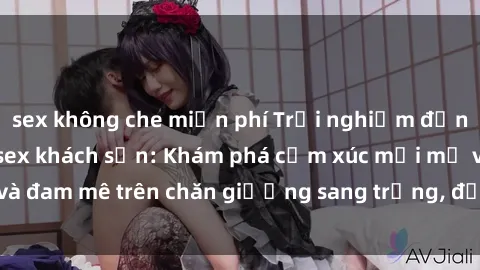sex không che miễn phí Trải nghiệm đỉnh cao tình yêu tại sex khách sạn: Khám phá cảm xúc mới mẻ và đam mê trên chăn giường sang trọng, độc đáo, không giới hạn.