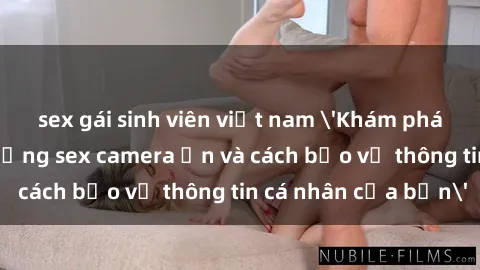 sex gái sinh viên việt nam 'Khám phá nguy cơ của việc sử dụng sex camera ẩn và cách bảo vệ thông tin cá nhân của bạn'