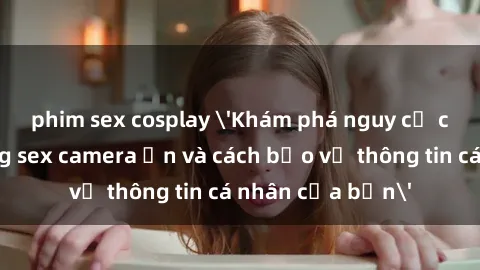 phim sex cosplay 'Khám phá nguy cơ của việc sử dụng sex camera ẩn và cách bảo vệ thông tin cá nhân của bạn'
