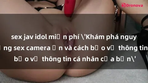 sex jav idol miễn phí 'Khám phá nguy cơ của việc sử dụng sex camera ẩn và cách bảo vệ thông tin cá nhân của bạn'