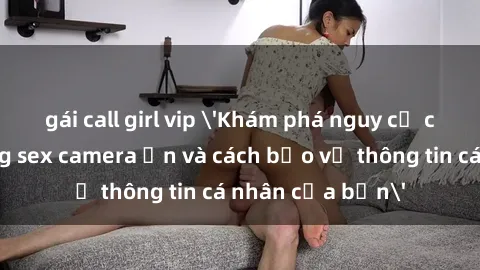 gái call girl vip 'Khám phá nguy cơ của việc sử dụng sex camera ẩn và cách bảo vệ thông tin cá nhân của bạn'