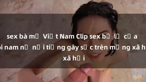 sex bà mẹ Việt Nam Clip sex bị lộ của đôi nam nữ nổi tiếng gây sốc trên mạng xã hội