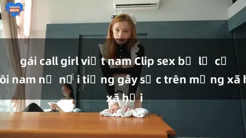 gái call girl việt nam Clip sex bị lộ của đôi nam nữ nổi tiếng gây sốc trên mạng xã hội