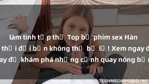 làm tình tập thể Top bộ phim sex Hàn Quốc hot nhất mọi thời đại bạn không thể bỏ lỡ! Xem ngay để khám phá những cảnh quay nóng bỏng, đầy nghẹt thở!