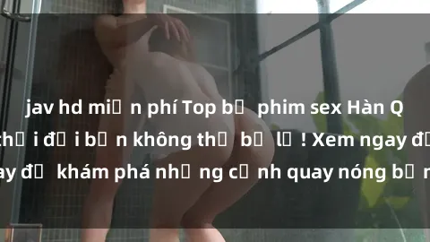 jav hd miễn phí Top bộ phim sex Hàn Quốc hot nhất mọi thời đại bạn không thể bỏ lỡ! Xem ngay để khám phá những cảnh quay nóng bỏng, đầy nghẹt thở!