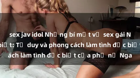 sex jav idol Những bí mật về sex gái Nga mà bạn chưa biết: Tư duy và phong cách làm tình đặc biệt của phụ nữ Nga