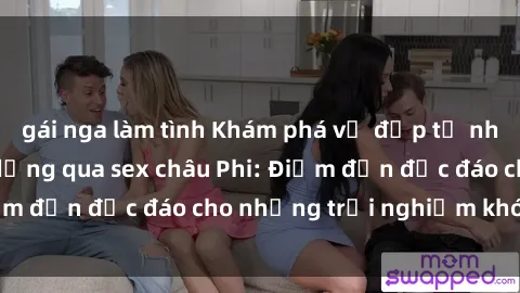 gái nga làm tình Khám phá vẻ đẹp tự nhiên và văn hóa đa dạng qua sex châu Phi: Điểm đến độc đáo cho những trải nghiệm khó quên