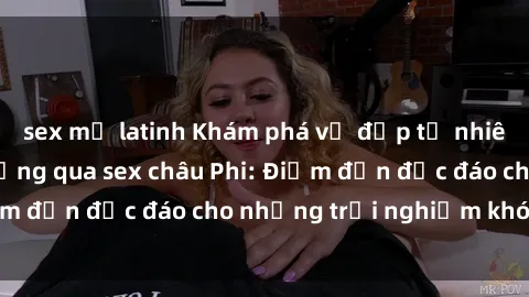 sex mỹ latinh Khám phá vẻ đẹp tự nhiên và văn hóa đa dạng qua sex châu Phi: Điểm đến độc đáo cho những trải nghiệm khó quên