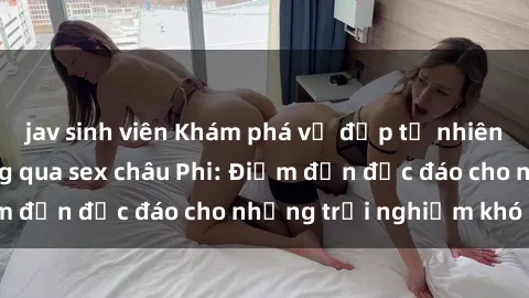 jav sinh viên Khám phá vẻ đẹp tự nhiên và văn hóa đa dạng qua sex châu Phi: Điểm đến độc đáo cho những trải nghiệm khó quên