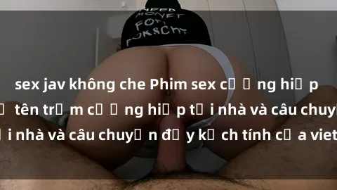 sex jav không che Phim sex cưỡng hiếp vietsub: Nữ sinh bị tên trộm cưỡng hiếp tại nhà và câu chuyện đầy kịch tính của vietsub