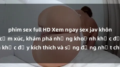phim sex full HD Xem ngay sex jav không che để thỏa mãn cảm xúc, khám phá những khoảnh khắc đầy kích thích và sống động nhất chỉ trong click!