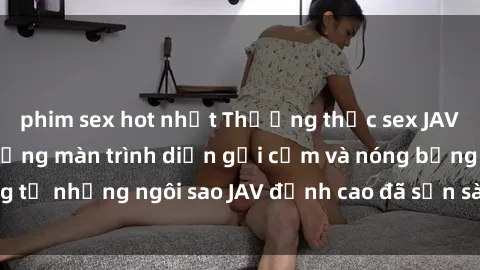 phim sex hot nhất Thưởng thức sex JAV idol miễn phí: Những màn trình diễn gợi cảm và nóng bỏng từ những ngôi sao JAV đỉnh cao đã sẵn sàng để bạn khám phá.