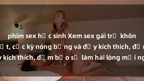 phim sex học sinh Xem sex gái trẻ không che hấp dẫn nhất, cực kỳ nóng bỏng và đầy kích thích, đảm bảo sẽ làm hài lòng mọi người!