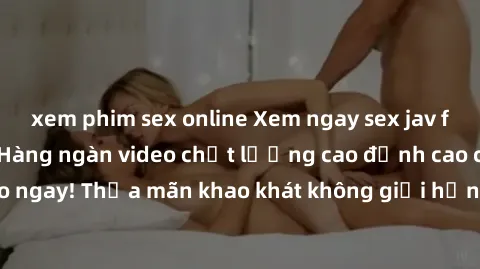 xem phim sex online Xem ngay sex jav full HD miễn phí - Hàng ngàn video chất lượng cao đỉnh cao chỉ cần click vào ngay! Thỏa mãn khao khát không giới hạn, đón chờ những trải nghiệm mới lạ!