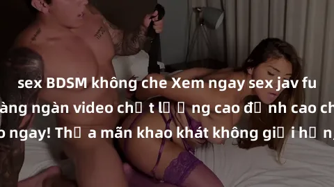 sex BDSM không che Xem ngay sex jav full HD miễn phí - Hàng ngàn video chất lượng cao đỉnh cao chỉ cần click vào ngay! Thỏa mãn khao khát không giới hạn, đón chờ những trải nghiệm mới lạ!