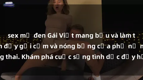 sex mỹ đen Gái Việt mang bầu và làm tình: Màn trình diễn đầy gợi cảm và nóng bỏng của phụ nữ mang thai. Khám phá cuộc sống tình dục đầy hấp dẫn và mới lạ của họ!