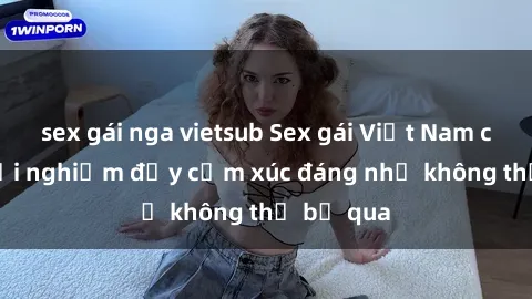 sex gái nga vietsub Sex gái Việt Nam có con: Trải nghiệm đầy cảm xúc đáng nhớ không thể bỏ qua