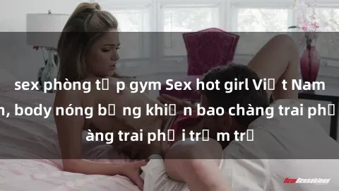 sex phòng tập gym Sex hot girl Việt Nam: Mặt xinh, body nóng bỏng khiến bao chàng trai phải trầm trồ