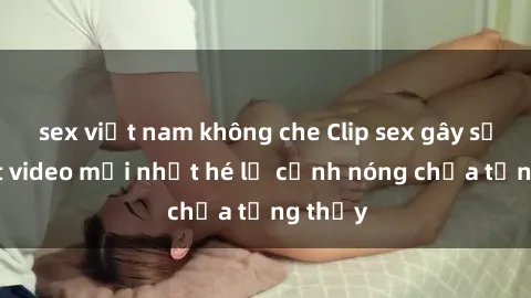 sex việt nam không che Clip sex gây sốc: Loạt video mới nhất hé lộ cảnh nóng chưa từng thấy