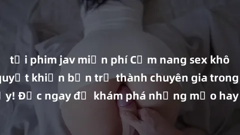 tải phim jav miễn phí Cẩm nang sex không che: Những bí quyết khiến bạn trở thành chuyên gia trong chuyện ấy! Đọc ngay để khám phá những mẹo hay và bí quyết tình dục không che.