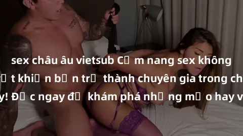 sex châu âu vietsub Cẩm nang sex không che: Những bí quyết khiến bạn trở thành chuyên gia trong chuyện ấy! Đọc ngay để khám phá những mẹo hay và bí quyết tình dục không che.