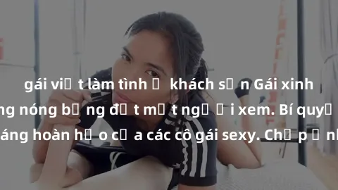 gái việt làm tình ở khách sạn Gái xinh khỏa thân khoe dáng nóng bỏng đốt mắt người xem. Bí quyết giữ vóc dáng hoàn hảo của các cô gái sexy. Chụp ảnh nude tự tin không sợ lộ hàng.