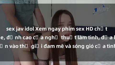 sex jav idol Xem ngay phim sex HD chất lượng cao không che, đỉnh cao của nghệ thuật làm tình, đưa bạn vào thế giới đam mê và sóng gió của tình yêu không giới hạn.